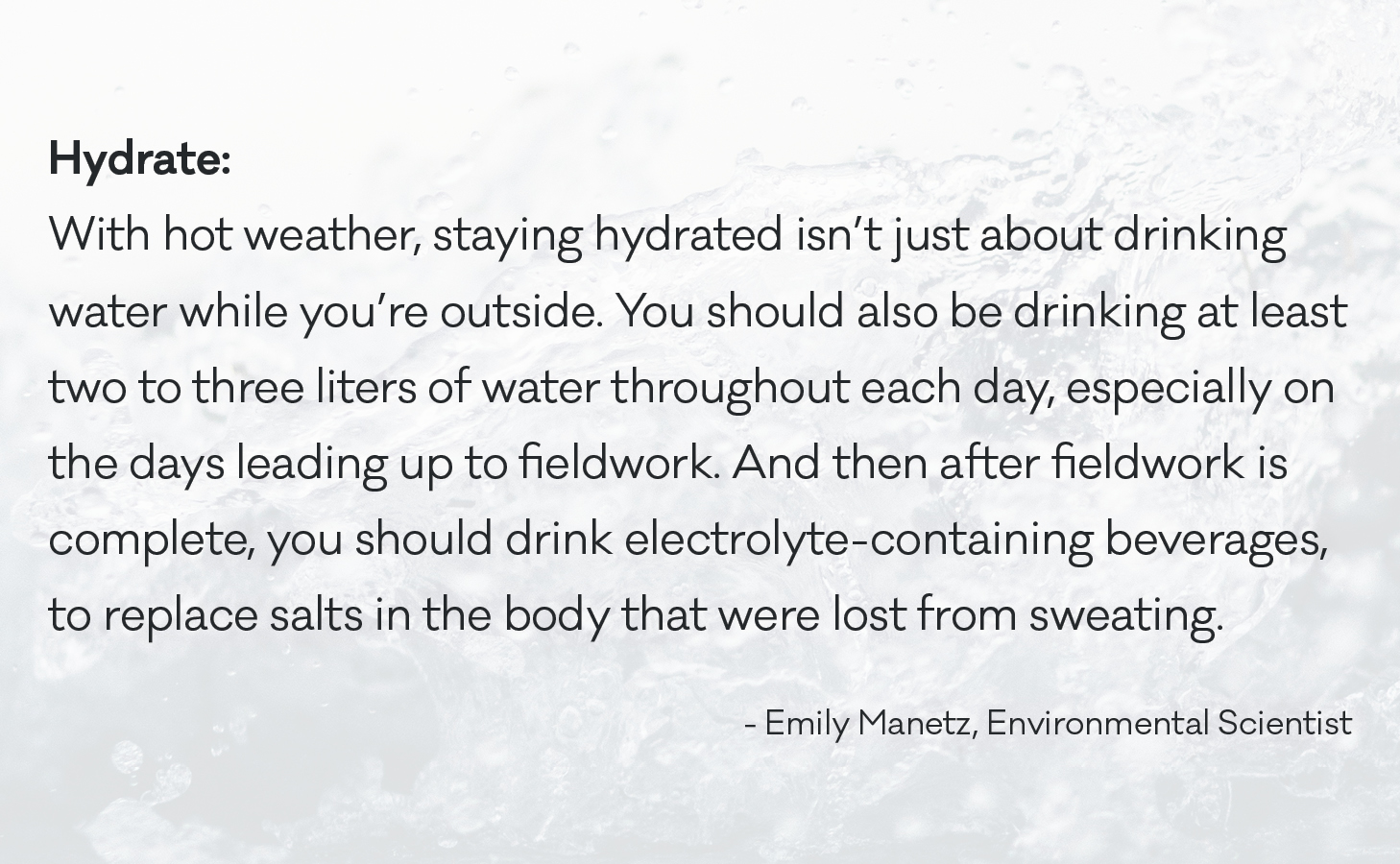 With hot weather, staying hydrated isn’t just about drinking water while you’re outside. You should also be drinking at least two to three liters of water throughout each day, especially on the days leading up to fieldwork. And then after fieldwork is complete, you should drink electrolyte-containing beverages, to replace salts in the body that were lost from sweating.