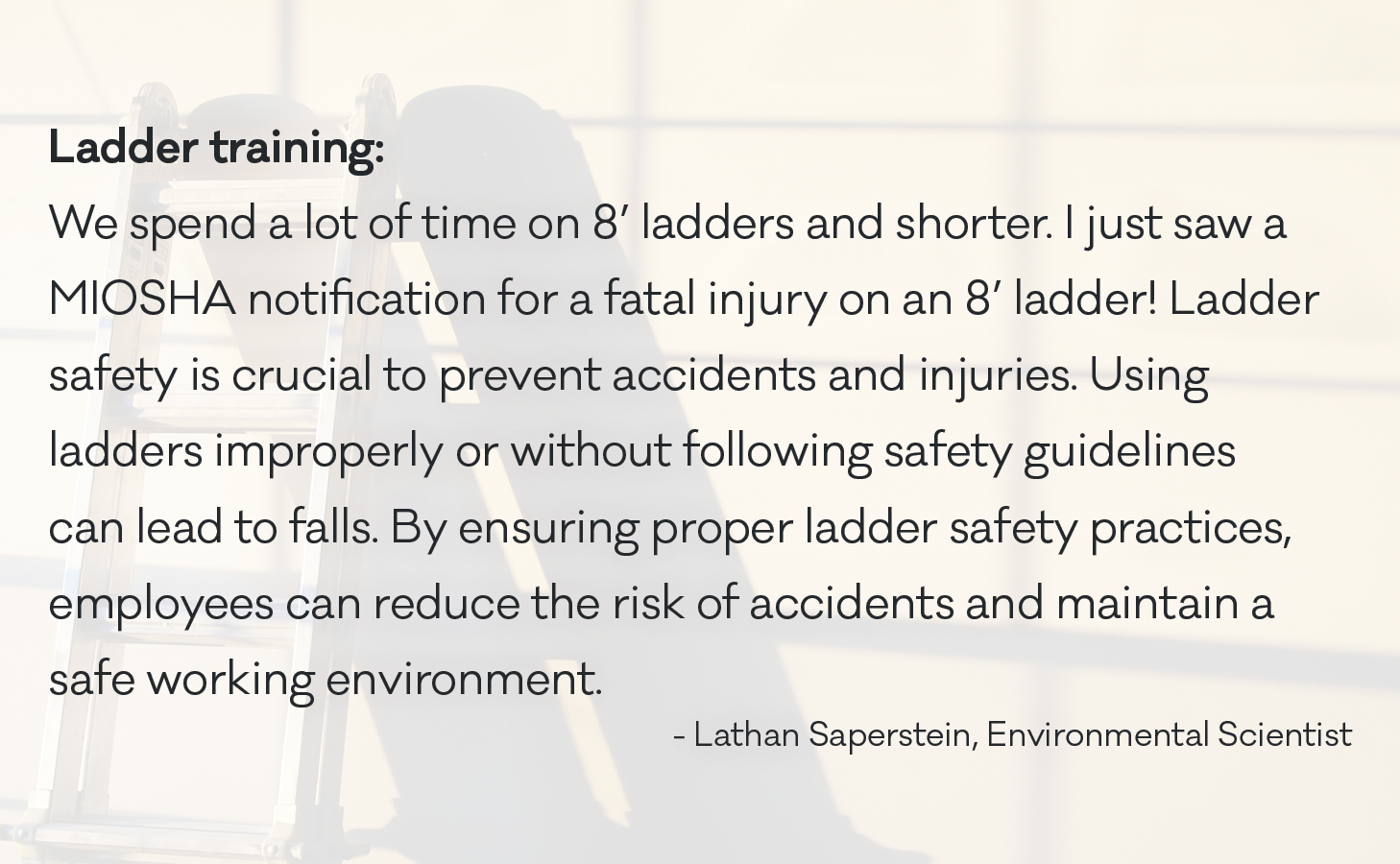 We spend a lot of time on 8’ ladders and shorter. I just saw a MIOSHA notification for a fatal injury on an 8’ ladder! Ladder safety is crucial to prevent accidents and injuries. Using ladders improperly or without following safety guidelines can lead to falls. By ensuring proper ladder safety practices, employees can reduce the risk of accidents and maintain a safe working environment.