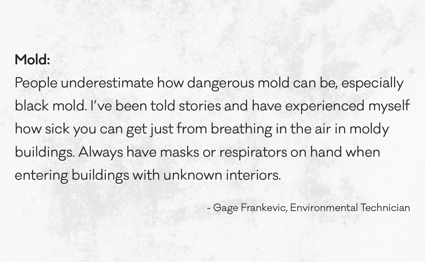 People underestimate how dangerous mold can be, especially black mold. I’ve been told stories and have experienced myself how sick you can get just from breathing in the air in moldy buildings. Always have masks or respirators on hand when entering buildings with unknown interiors.
