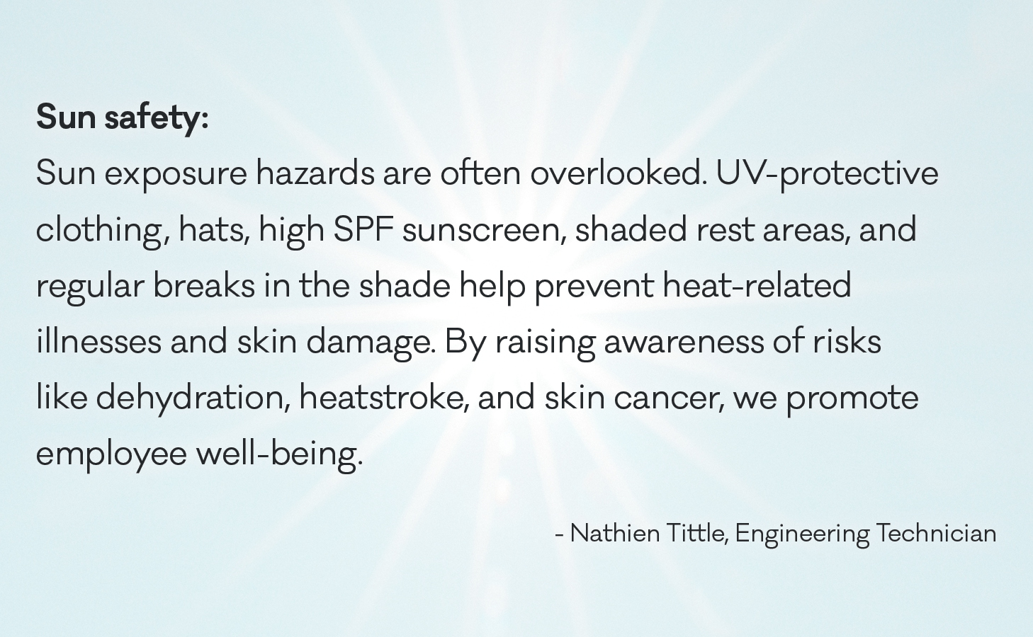 Sun exposure hazards are often overlooked. UV-protective clothing, hats, high SPF sunscreen, shaded rest areas, and regular breaks in the shade help prevent heat-related illnesses and skin damage. By raising awareness of risks like dehydration, heatstroke, and skin cancer, we promote employee well-being.