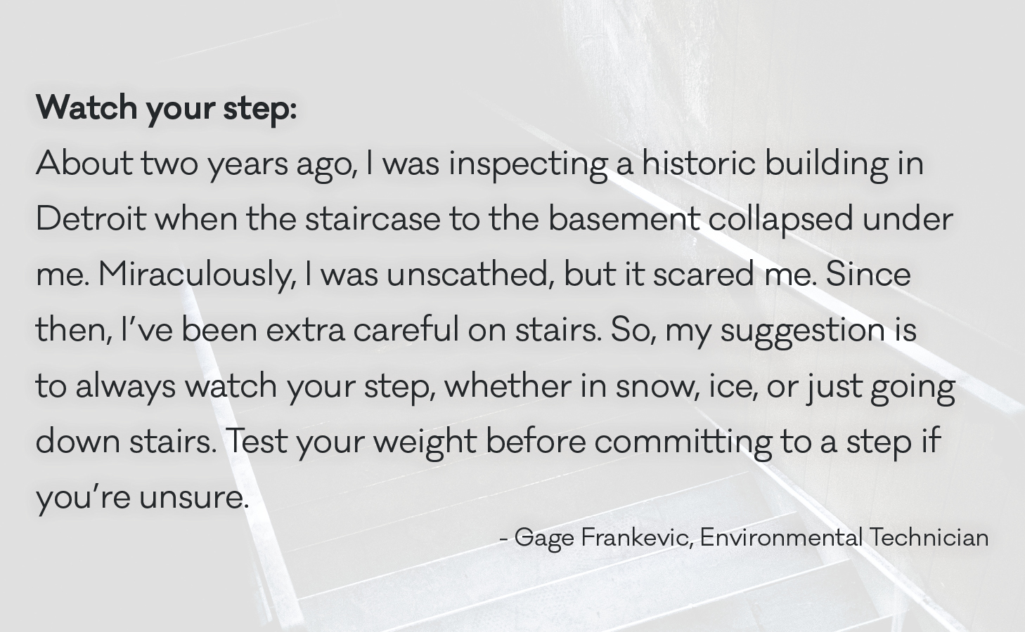 About two years ago, I was inspecting a historic building in Detroit when the staircase to the basement collapsed under me. Miraculously, I was unscathed, but it scared me. Since then, I’ve been extra careful on stairs. So, my suggestion is to always watch your step, whether in snow, ice, or just going down stairs. Test your weight before committing to a step if you’re unsure.