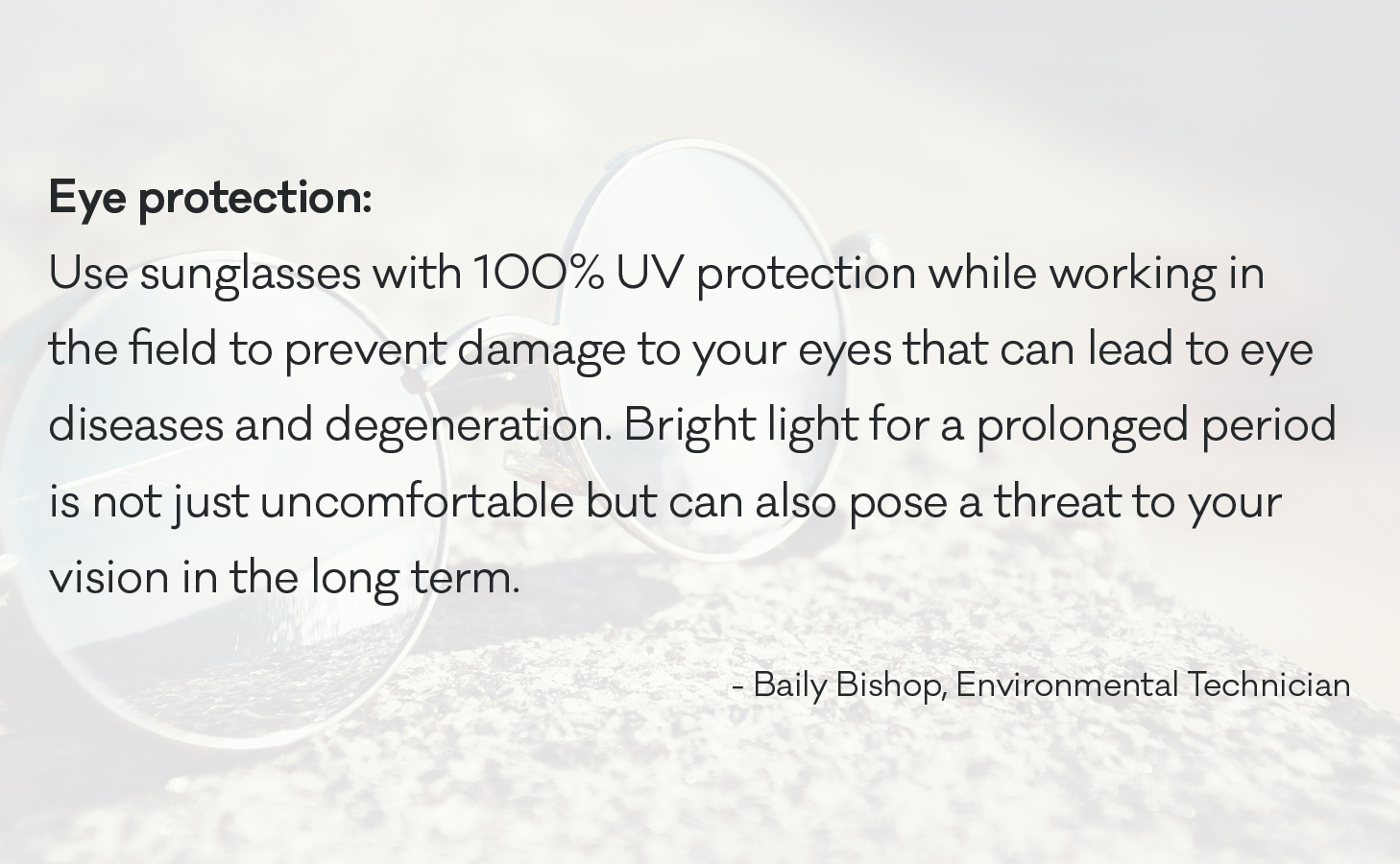 Use sunglasses with 100% UV protection while working in the field to prevent damage to your eyes that can lead to eye diseases and degeneration. Bright light for a prolonged period is not just uncomfortable but can also pose a threat to your vision in the long term.